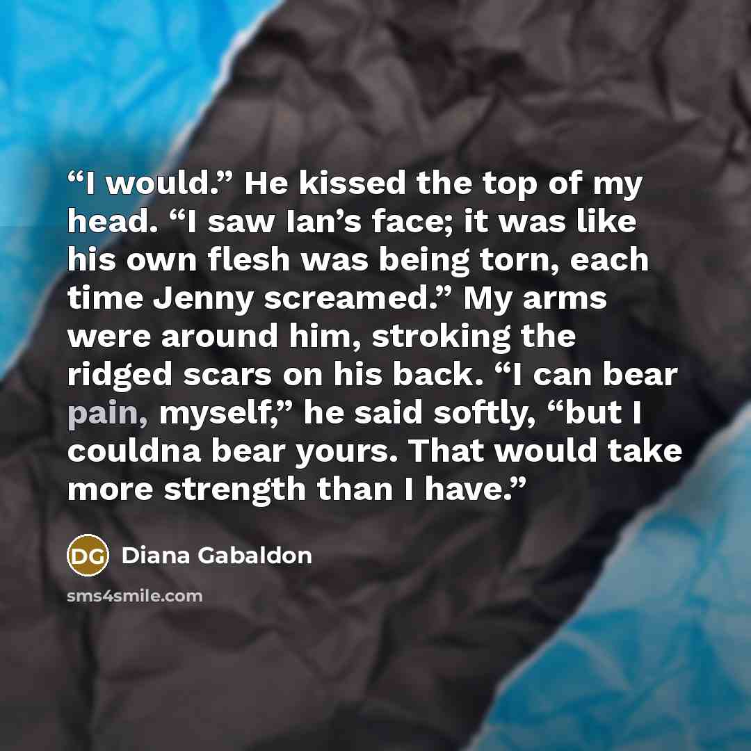 “I would.” He kissed the top of my head. “I saw Ian’s face; it was like his own flesh was being torn, each time Jenny screamed.” My arms were around him, stroking the ridged scars on his back. “I can bear pain, myself,” he said softly, “but I couldna bear yours. That would take more strength than I…” quote by Diana Gabaldon