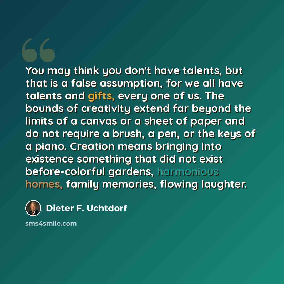 “You may think you don't have talents, but that is a false assumption, for we all have talents and gifts, every one of us. The bounds of creativity extend far beyond the limits of a canvas or a sheet of paper and do not require a brush, a pen, or the keys of a piano. Creation means bringing into…” quote by Dieter F. Uchtdorf