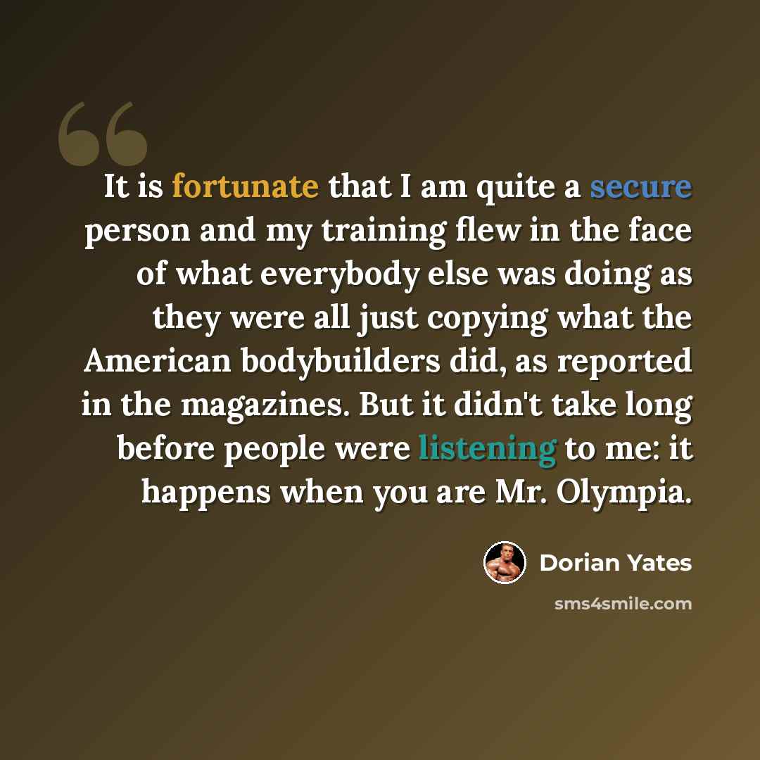 “It is fortunate that I am quite a secure person and my training flew in the face of what everybody else was doing as they were all just copying what the American bodybuilders did, as reported in the magazines. But it didn't take long before people were listening to me: it happens when you are Mr…” quote by Dorian Yates