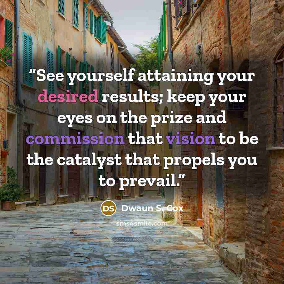 “See yourself attaining your desired results; keep your eyes on the prize and commission that vision to be the catalyst that propels you to prevail.” quote by Dwaun S. Cox