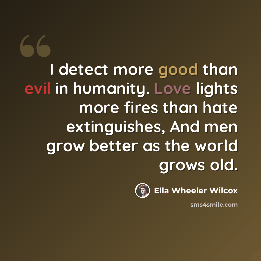 “I detect more good than evil in humanity. Love lights more fires than hate extinguishes, And men grow better as the world grows old.” quote by Ella Wheeler Wilcox