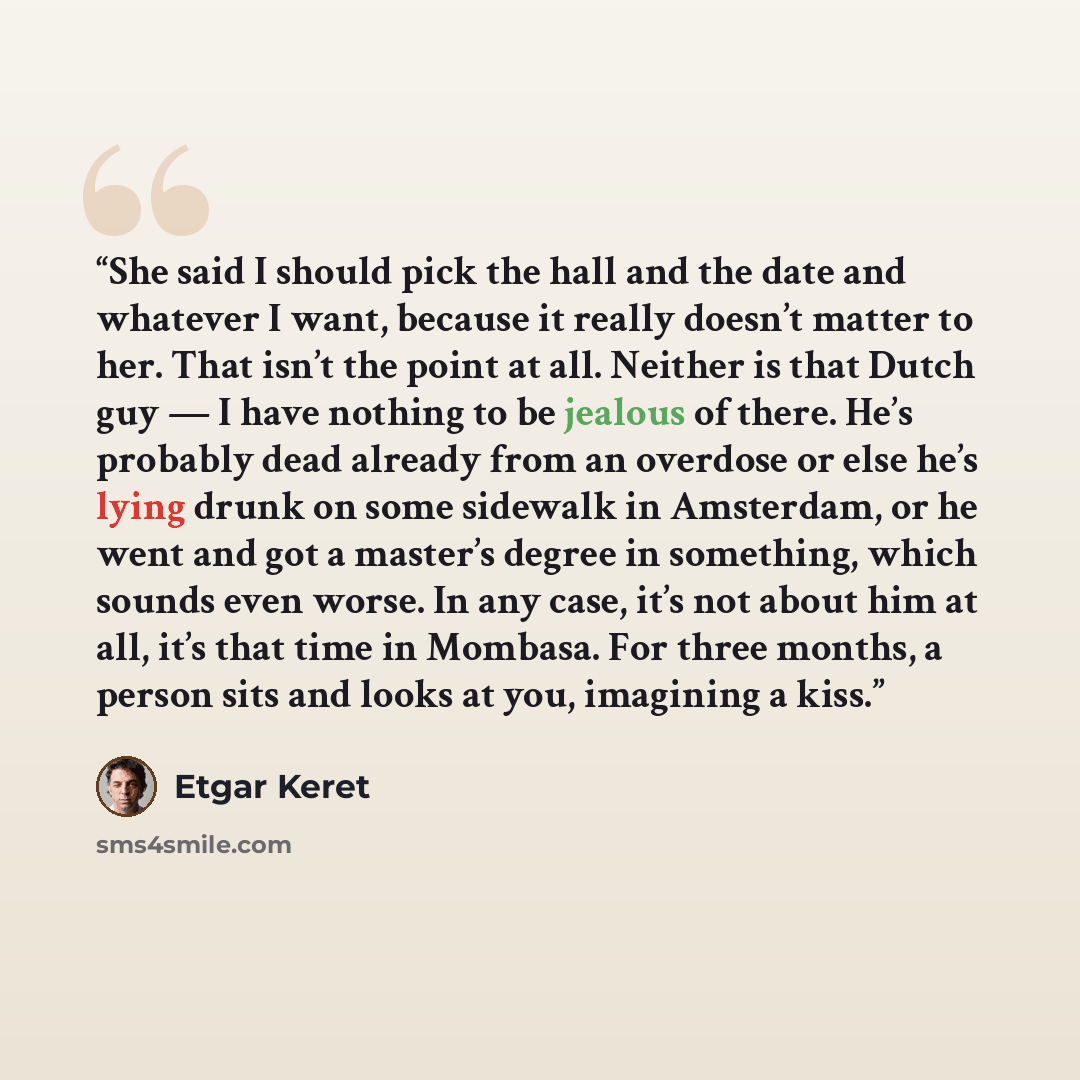 “She said I should pick the hall and the date and whatever I want, because it really doesn’t matter to her. That isn’t the point at all. Neither is that Dutch guy — I have nothing to be jealous of there. He’s probably dead already from an overdose or else he’s lying drunk on some sidewalk in…” quote by Etgar Keret