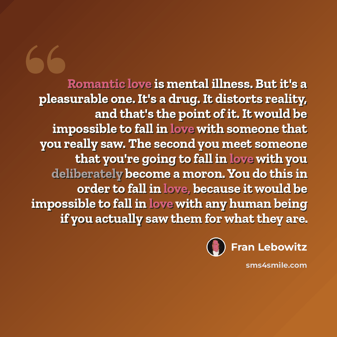 “Romantic love is mental illness. But it's a pleasurable one. It's a drug. It distorts reality, and that's the point of it. It would be impossible to fall in love with someone that you really saw. The second you meet someone that you're going to fall in love with you deliberately become a moron…” quote by Fran Lebowitz