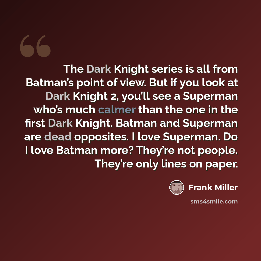 “The Dark Knight series is all from Batman’s point of view. But if you look at Dark Knight 2, you’ll see a Superman who’s much calmer than the one in the first Dark Knight. Batman and Superman are dead opposites. I love Superman. Do I love Batman more? They’re not people. They’re only lines on paper.” quote by Frank Miller