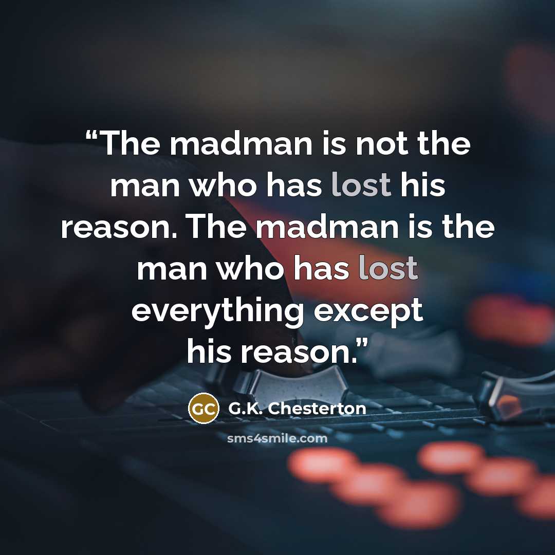 “The madman is not the man who has lost his reason. The madman is the man who has lost everything except his reason.” quote by G.K. Chesterton