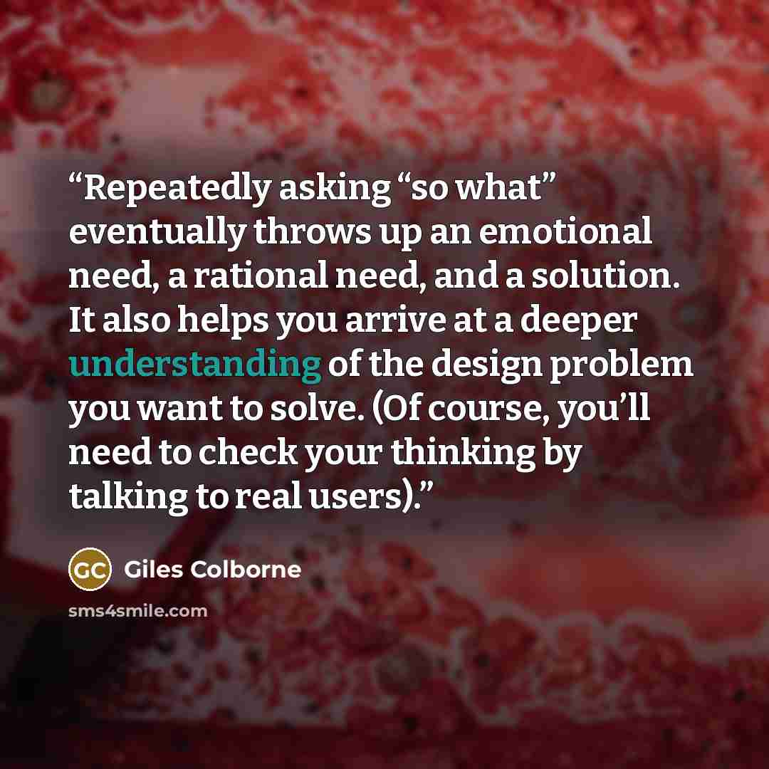 “Repeatedly asking “so what” eventually throws up an emotional need, a rational need, and a solution. It also helps you arrive at a deeper understanding of the design problem you want to solve. (Of course, you’ll need to check your thinking by talking to real users).” quote by Giles Colborne
