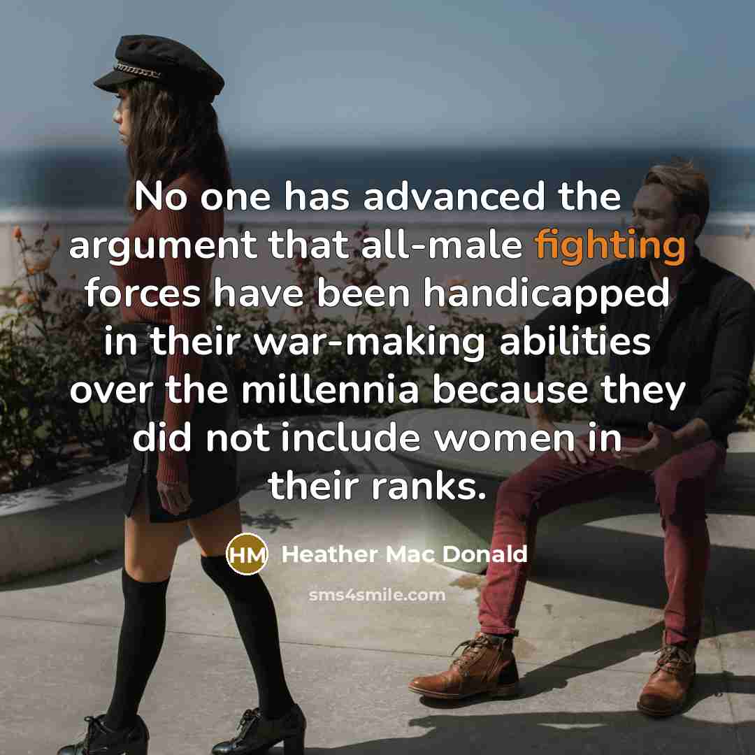 “No one has advanced the argument that all-male fighting forces have been handicapped in their war-making abilities over the millennia because they did not include women in their ranks.” quote by Heather Mac Donald