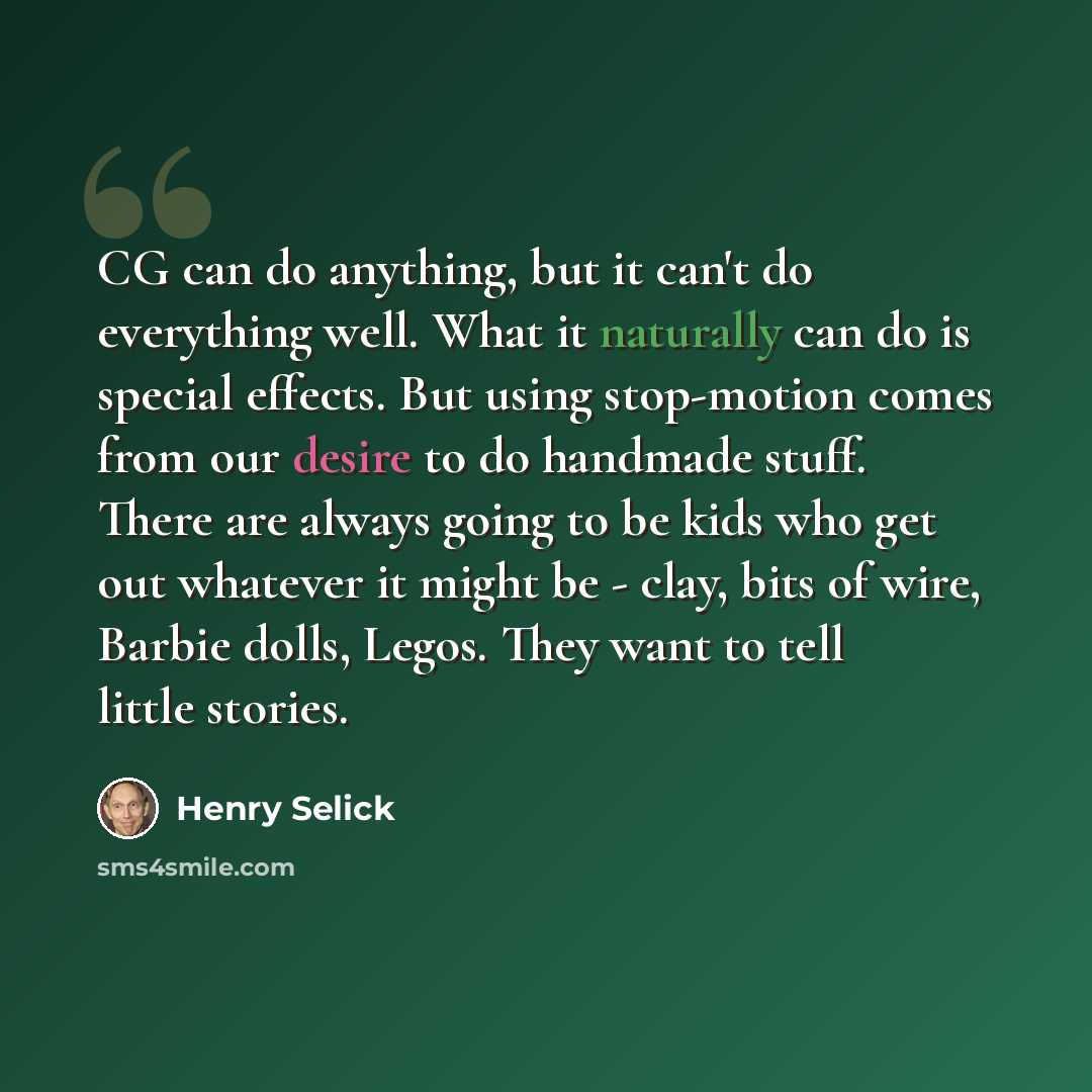 “CG can do anything, but it can't do everything well. What it naturally can do is special effects. But using stop-motion comes from our desire to do handmade stuff. There are always going to be kids who get out whatever it might be - clay, bits of wire, Barbie dolls, Legos. They want to tell little…” quote by Henry Selick