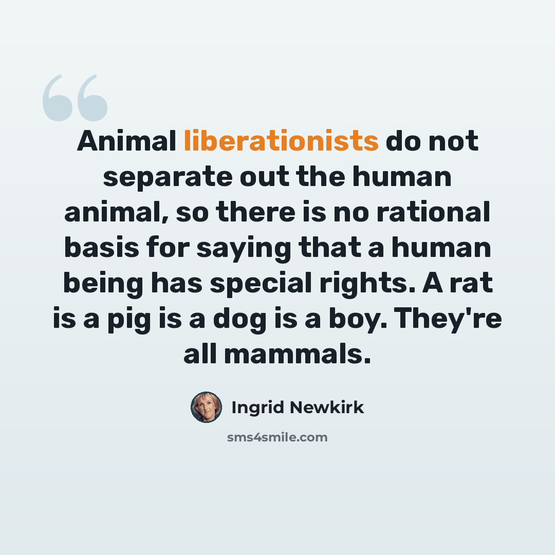 “Animal liberationists do not separate out the human animal, so there is no rational basis for saying that a human being has special rights. A rat is a pig is a dog is a boy. They're all mammals.” quote by Ingrid Newkirk