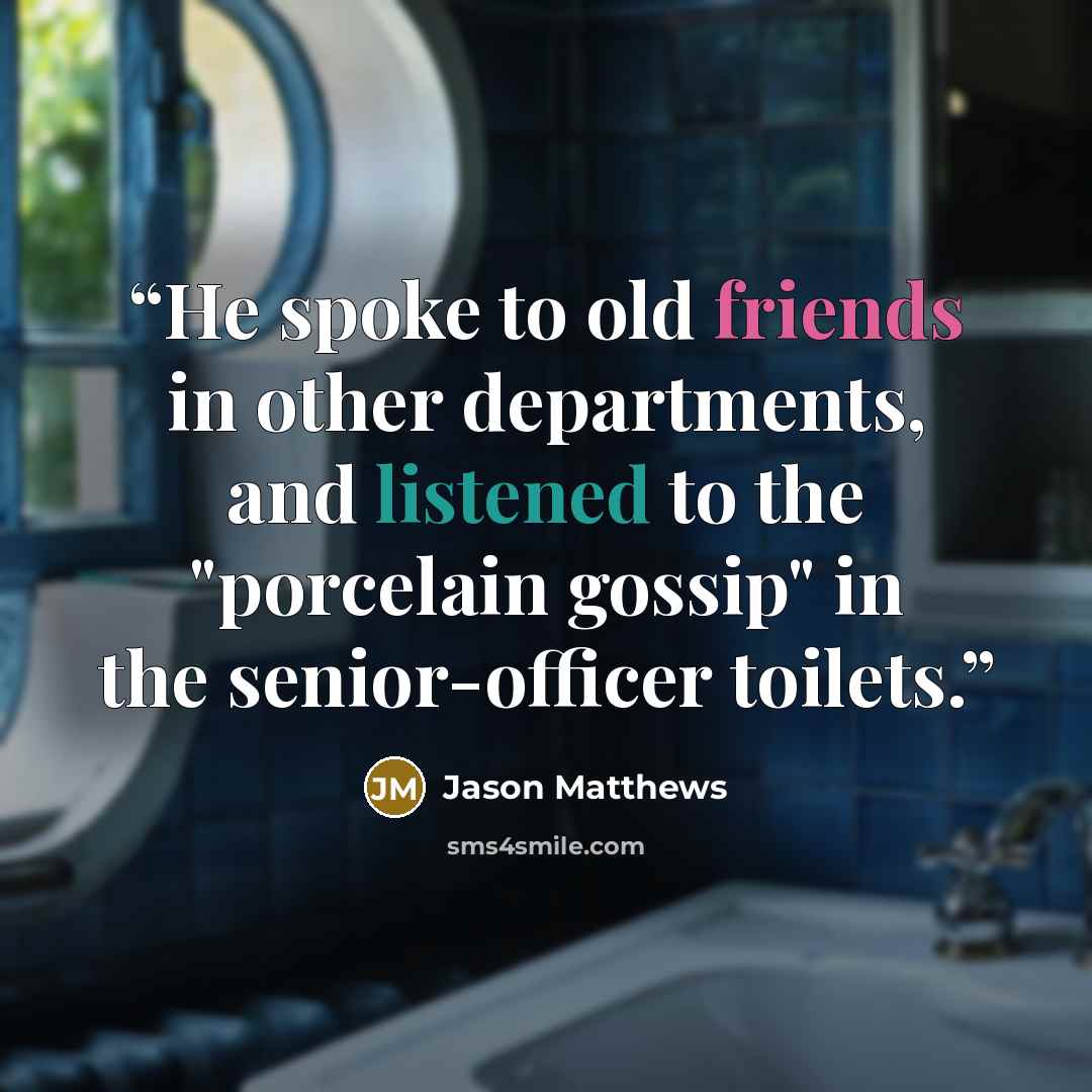 “He spoke to old friends in other departments, and listened to the "porcelain gossip" in the senior-officer toilets.” quote by Jason Matthews