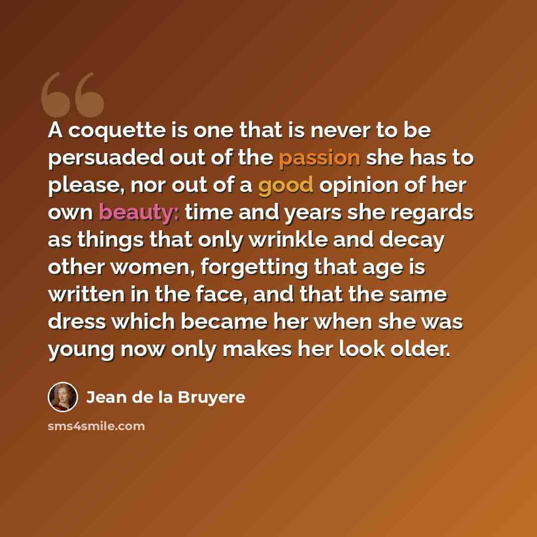 “A coquette is one that is never to be persuaded out of the passion she has to please, nor out of a good opinion of her own beauty: time and years she regards as things that only wrinkle and decay other women, forgetting that age is written in the face, and that the same dress which became her when…” quote by Jean de la Bruyere