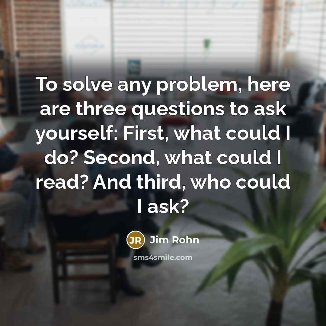 “To solve any problem, here are three questions to ask yourself: First, what could I do? Second, what could I read? And third, who could I ask?” quote by Jim Rohn
