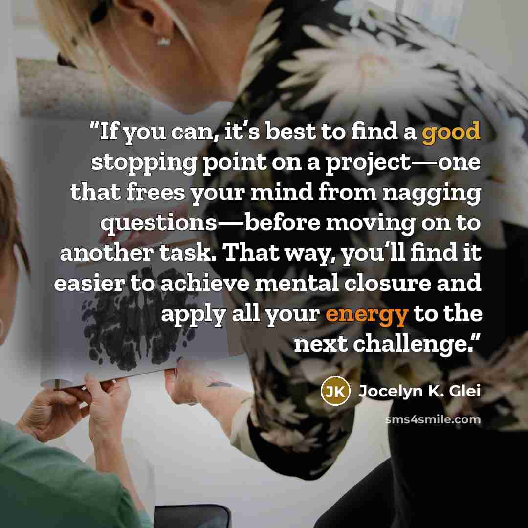 “If you can, it’s best to find a good stopping point on a project—one that frees your mind from nagging questions—before moving on to another task. That way, you’ll find it easier to achieve mental closure and apply all your energy to the next challenge.” quote by Jocelyn K. Glei