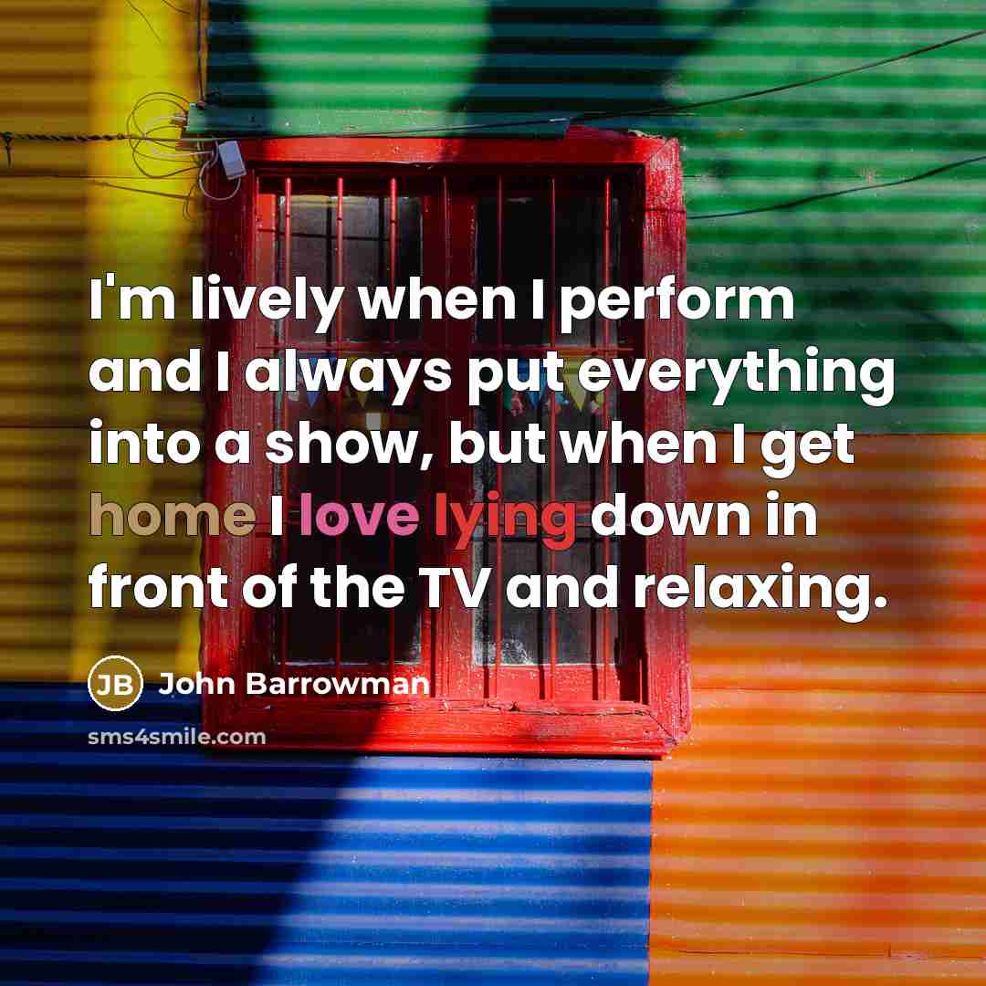“I'm lively when I perform and I always put everything into a show, but when I get home I love lying down in front of the TV and relaxing.” quote by John Barrowman