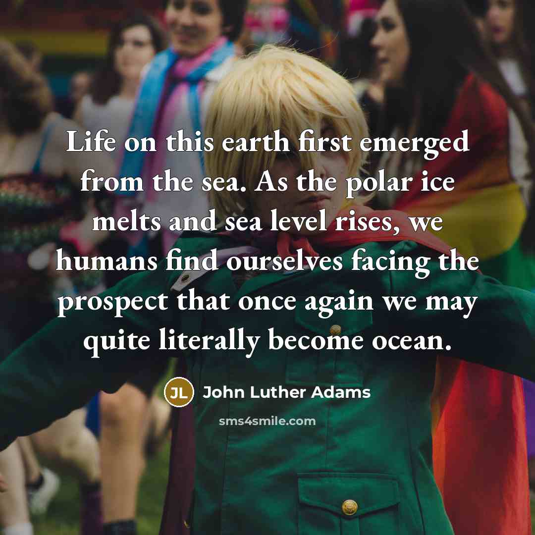 “Life on this earth first emerged from the sea. As the polar ice melts and sea level rises, we humans find ourselves facing the prospect that once again we may quite literally become ocean.” quote by John Luther Adams