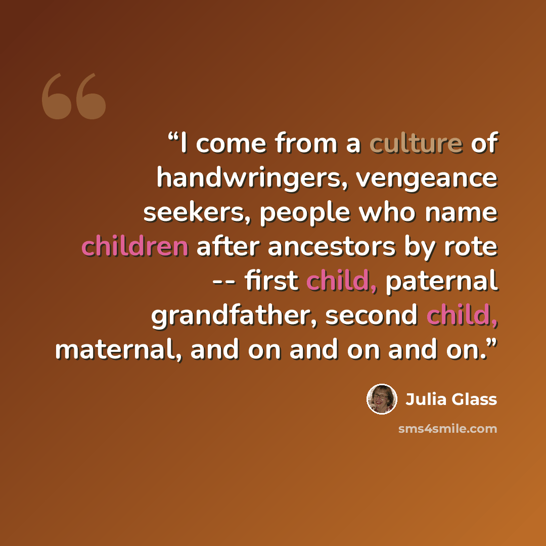 “I come from a culture of handwringers, vengeance seekers, people who name children after ancestors by rote -- first child, paternal grandfather, second child, maternal, and on and on and on.” quote by Julia Glass