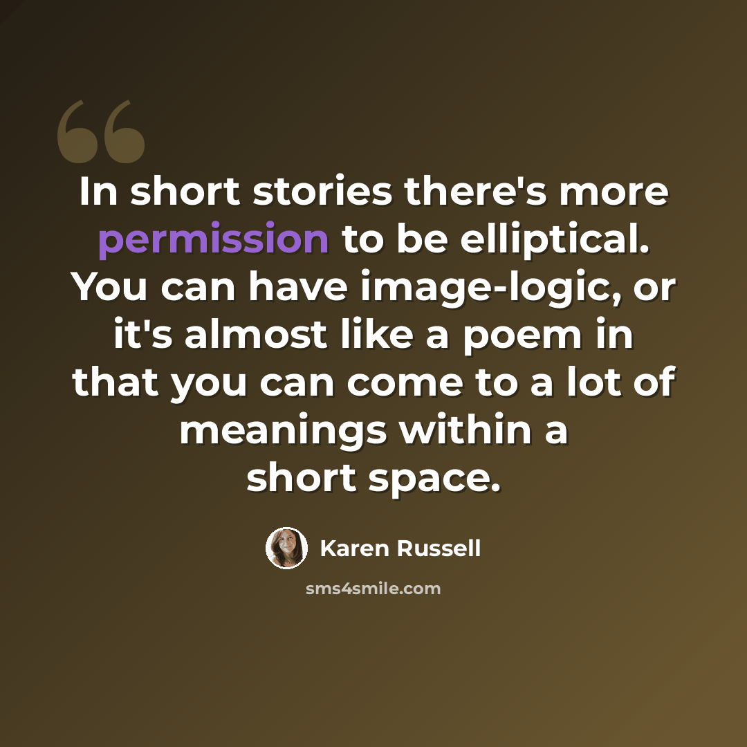 “In short stories there's more permission to be elliptical. You can have image-logic, or it's almost like a poem in that you can come to a lot of meanings within a short space.” quote by Karen Russell