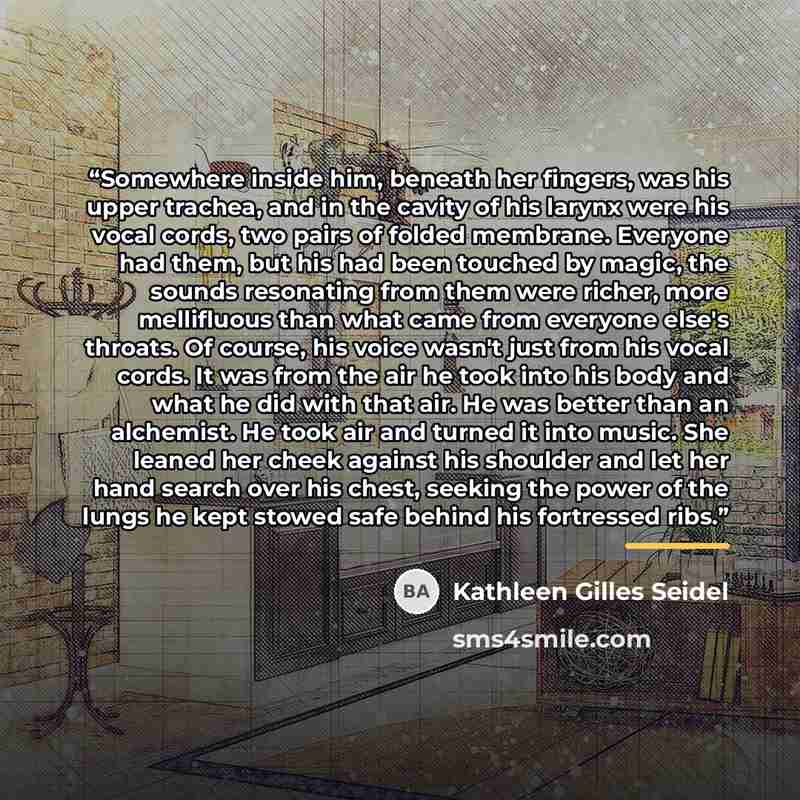 “Somewhere inside him, beneath her fingers, was his upper trachea, and in the cavity of his larynx were his vocal cords, two pairs of folded membrane. Everyone had them, but his had been touched by magic, the sounds resonating from them were richer, more mellifluous than what came from everyone…” quote by Kathleen Gilles Seidel