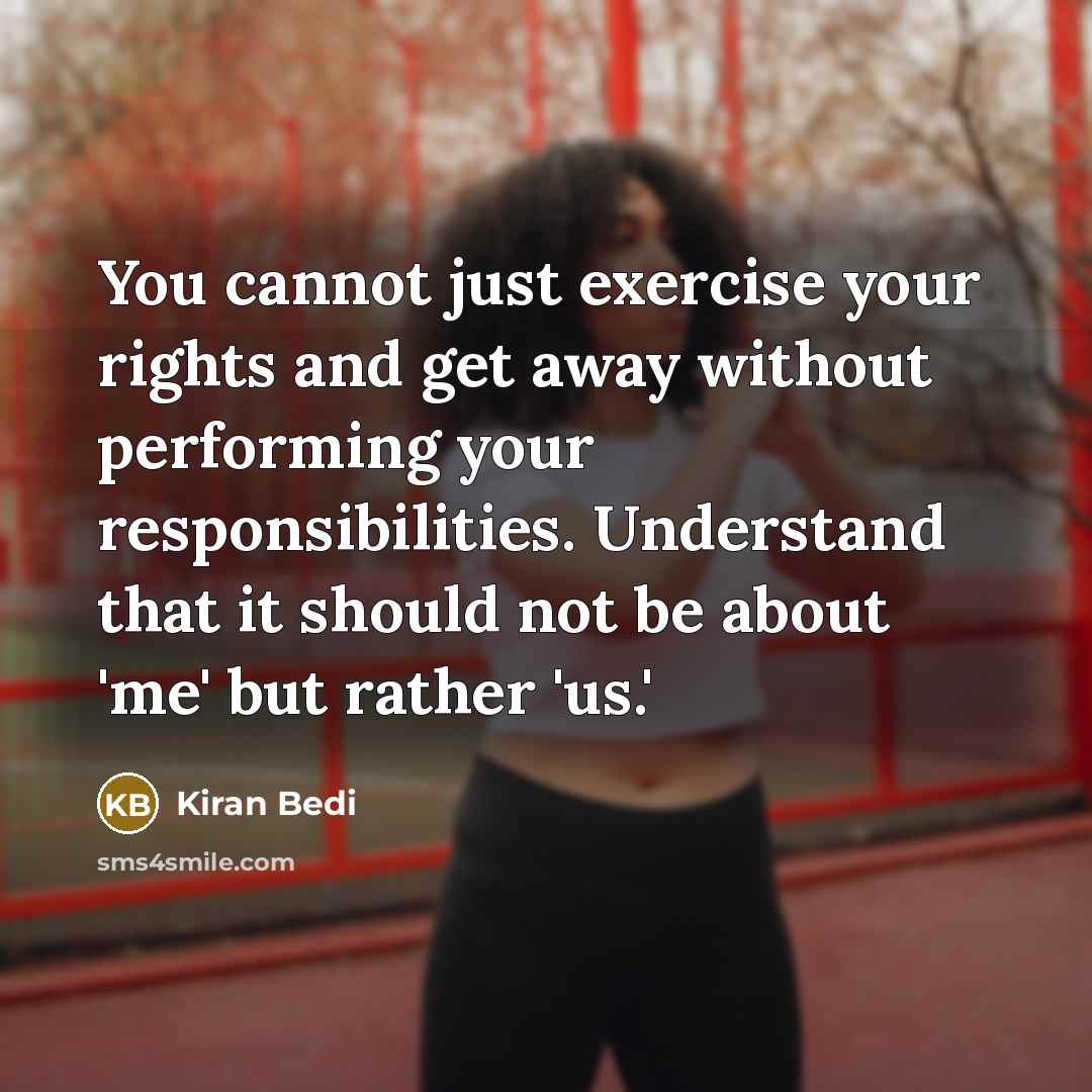 “You cannot just exercise your rights and get away without performing your responsibilities. Understand that it should not be about 'me' but rather 'us.'” quote by Kiran Bedi