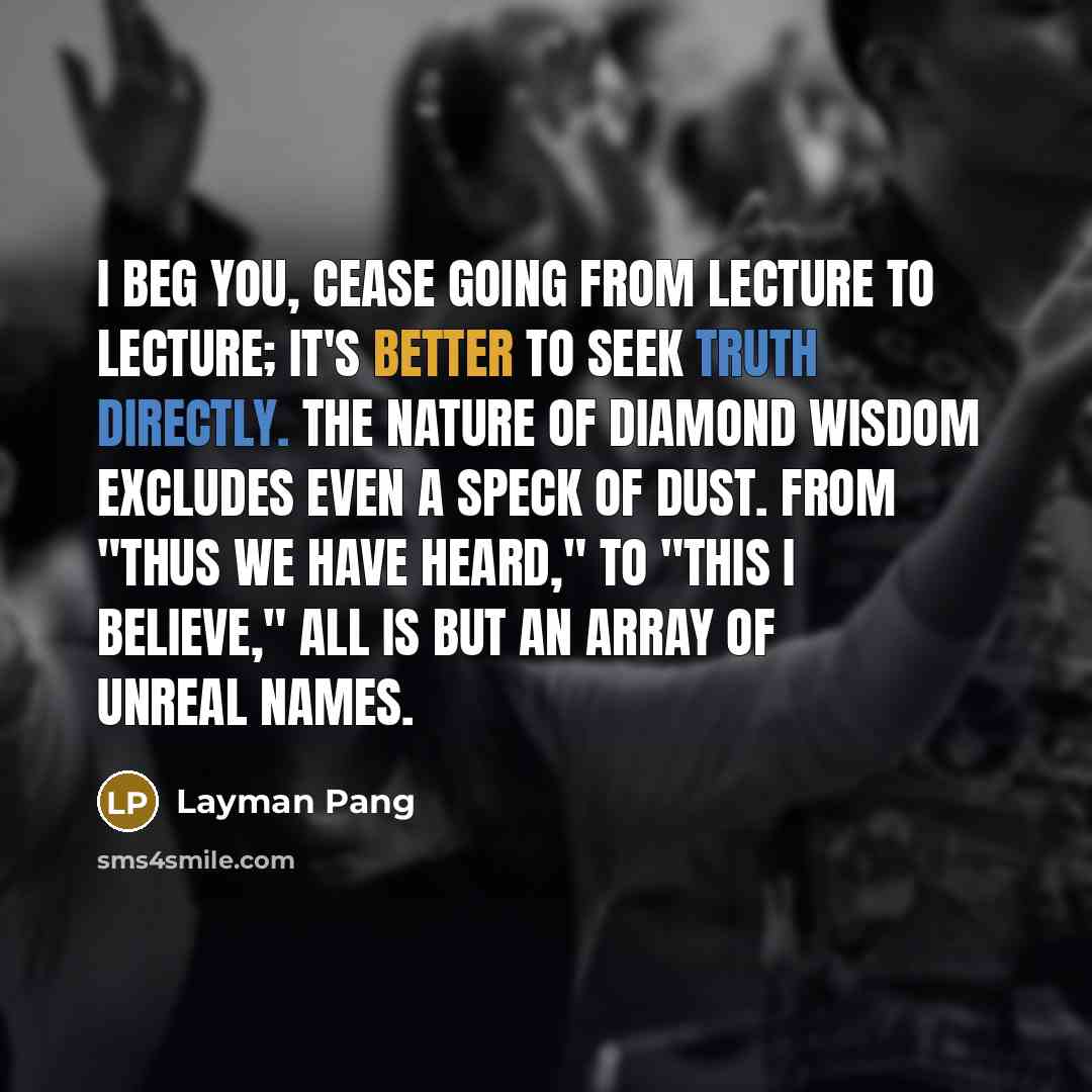 “I beg you, cease going from lecture to lecture; It's better to seek truth directly. The nature of Diamond Wisdom excludes even a speck of dust. From "Thus we have heard," to "This I believe," All is but an array of unreal names.” quote by Layman Pang