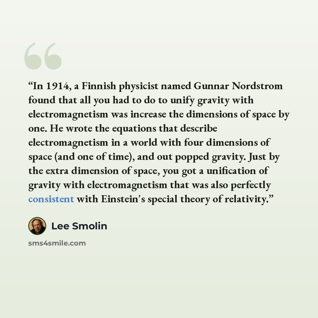 “In 1914, a Finnish physicist named Gunnar Nordstrom found that all you had to do to unify gravity with electromagnetism was increase the dimensions of space by one. He wrote the equations that describe electromagnetism in a world with four dimensions of space (and one of time), and out popped…” quote by Lee Smolin