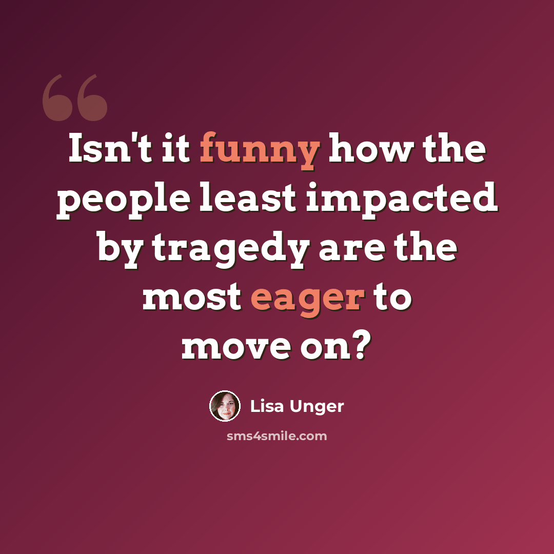 “Isn't it funny how the people least impacted by tragedy are the most eager to move on?” quote by Lisa Unger