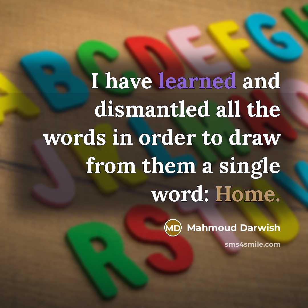 “I have learned and dismantled all the words in order to draw from them a single word: Home.” quote by Mahmoud Darwish