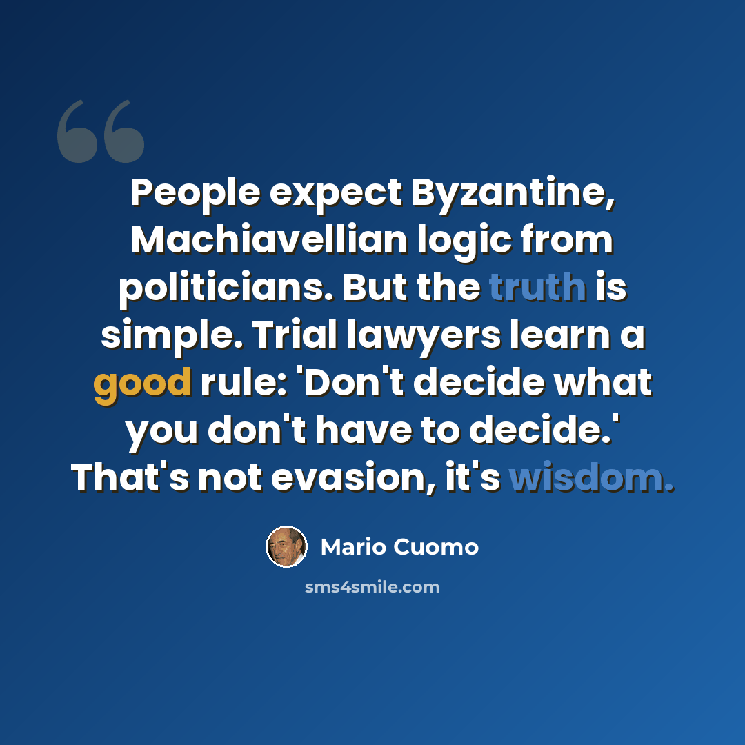 “People expect Byzantine, Machiavellian logic from politicians. But the truth is simple. Trial lawyers learn a good rule: 'Don't decide what you don't have to decide.' That's not evasion, it's wisdom.” quote by Mario Cuomo