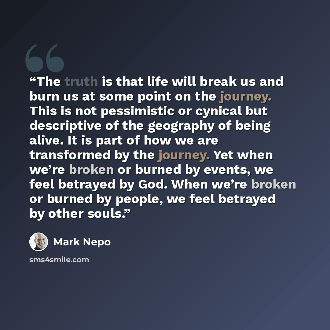 “The truth is that life will break us and burn us at some point on the journey. This is not pessimistic or cynical but descriptive of the geography of being alive. It is part of how we are transformed by the journey. Yet when we’re broken or burned by events, we feel betrayed by God. When we’re…” quote by Mark Nepo