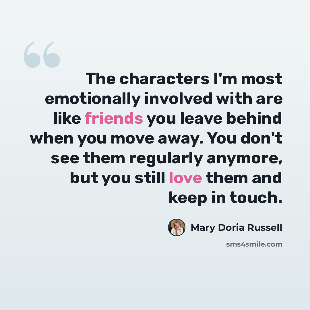 “The characters I'm most emotionally involved with are like friends you leave behind when you move away. You don't see them regularly anymore, but you still love them and keep in touch.” quote by Mary Doria Russell