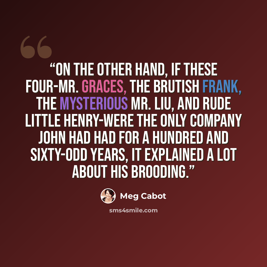 “On the other hand, if these four-Mr. Graces, the brutish Frank, the mysterious Mr. Liu, and rude little Henry-were the only company John had had for a hundred and sixty-odd years, it explained a lot about his brooding.” quote by Meg Cabot