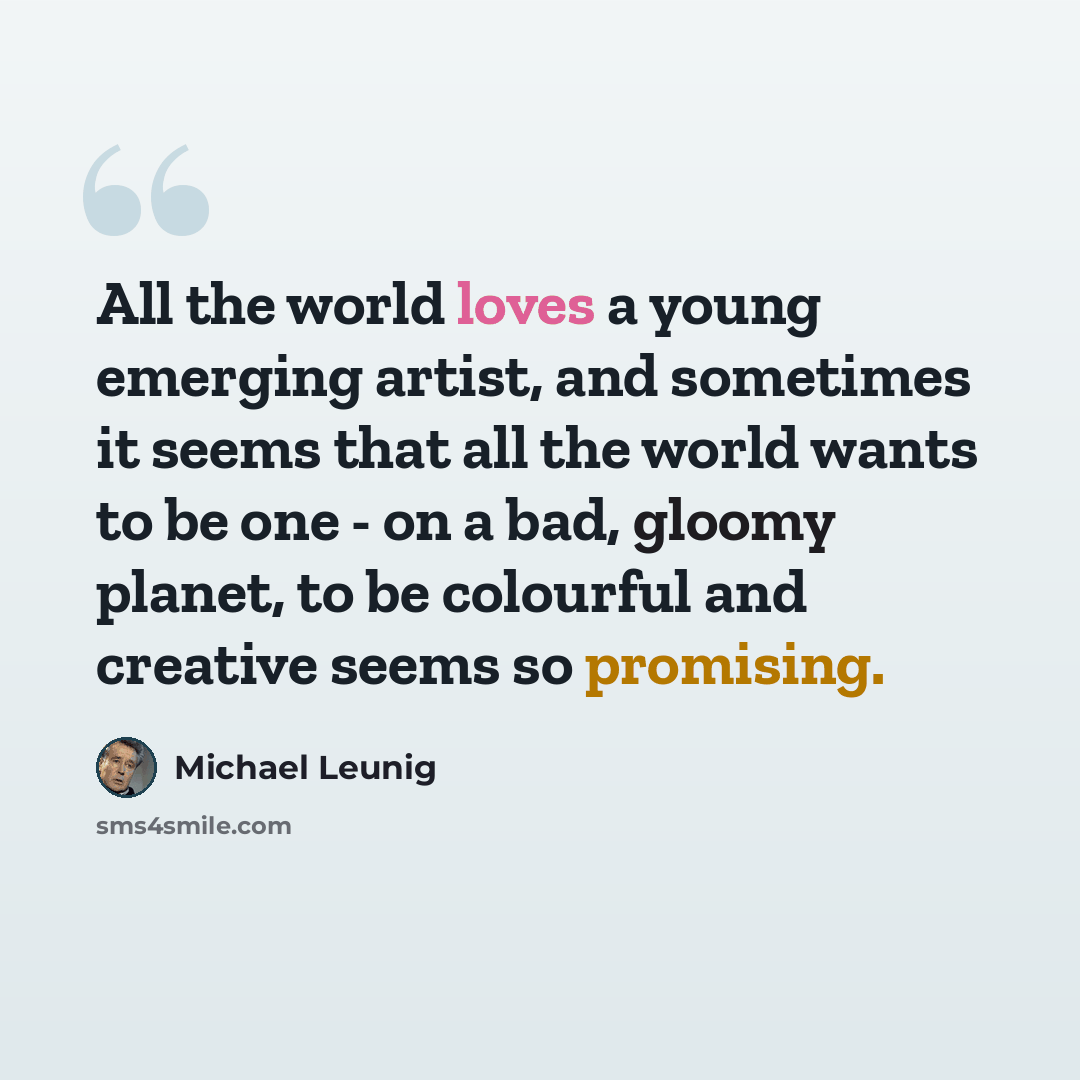 “All the world loves a young emerging artist, and sometimes it seems that all the world wants to be one - on a bad, gloomy planet, to be colourful and creative seems so promising.” quote by Michael Leunig