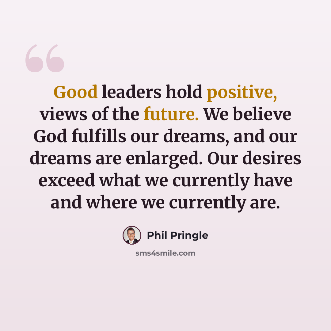 “Good leaders hold positive, views of the future. We believe God fulfills our dreams, and our dreams are enlarged. Our desires exceed what we currently have and where we currently are.” quote by Phil Pringle