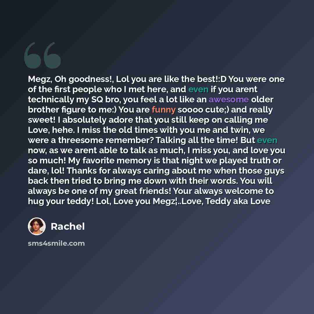 “Megz, Oh goodness!, Lol you are like the best!:D You were one of the first people who I met here, and even if you arent technically my SQ bro, you feel a lot like an awesome older brother figure to me:) You are funny soooo cute;) and really sweet! I absolutely adore that you still keep on calling…” quote by Rachel