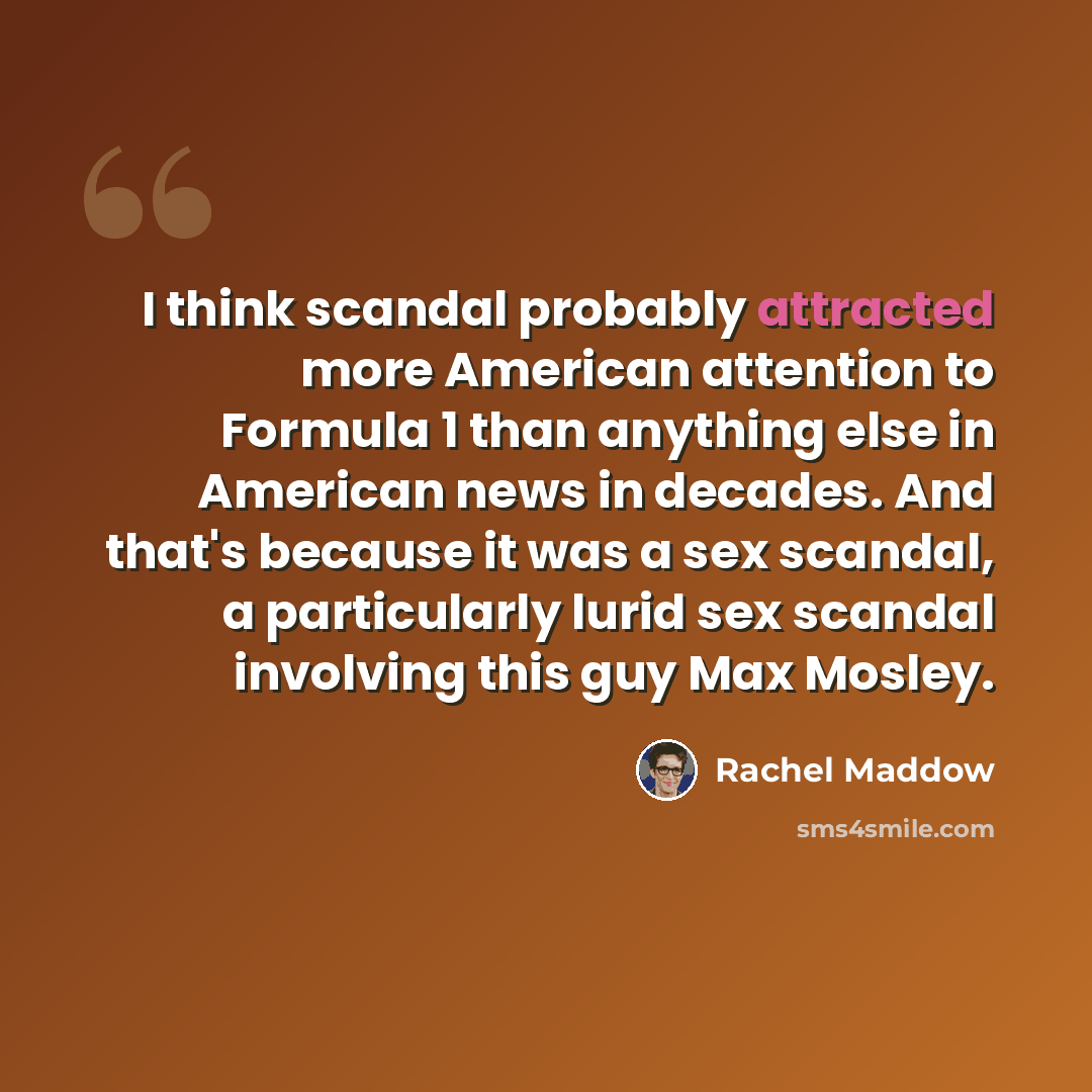 “I think scandal probably attracted more American attention to Formula 1 than anything else in American news in decades. And that's because it was a sex scandal, a particularly lurid sex scandal involving this guy Max Mosley.” quote by Rachel Maddow
