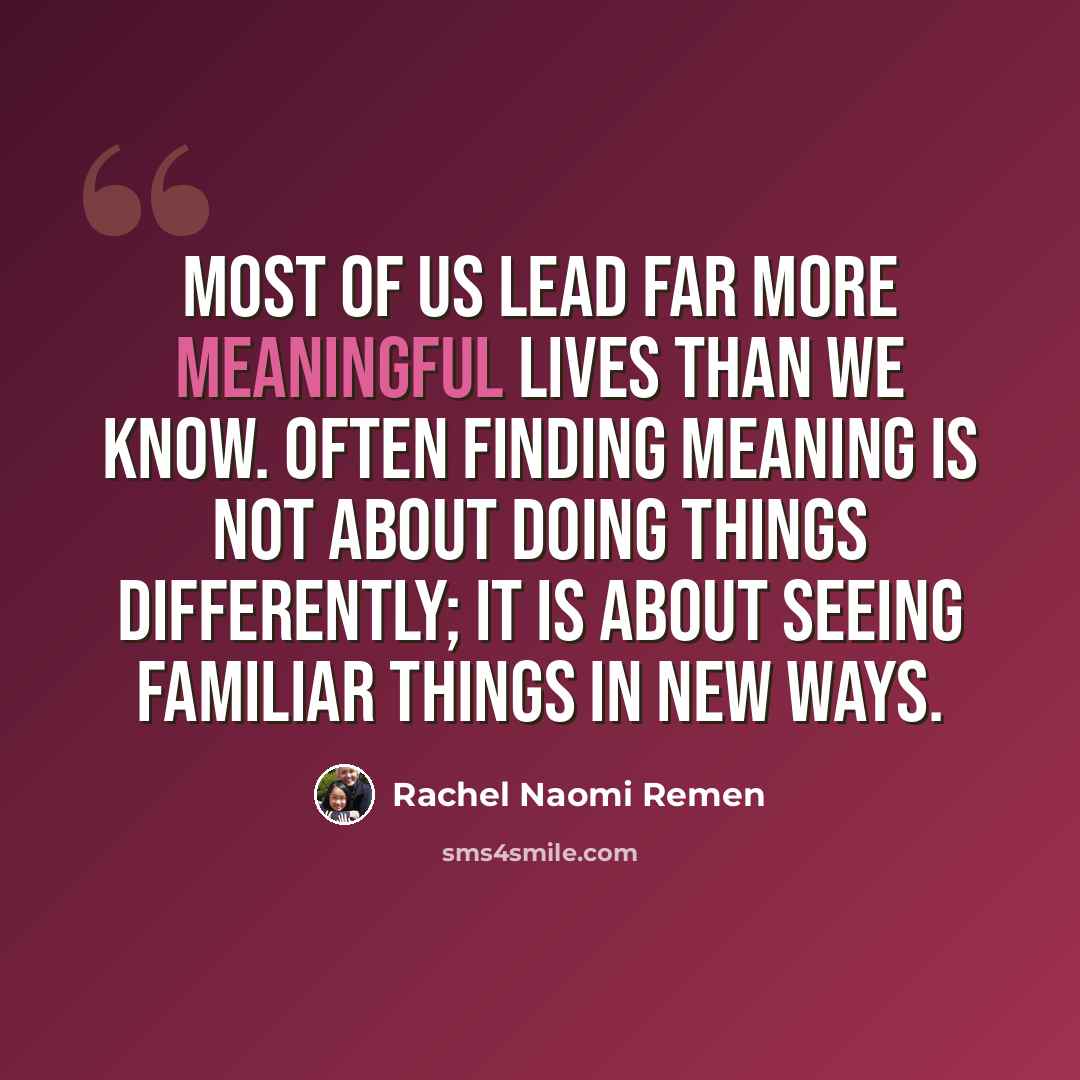 “Most of us lead far more meaningful lives than we know. Often finding meaning is not about doing things differently; it is about seeing familiar things in new ways.” quote by Rachel Naomi Remen