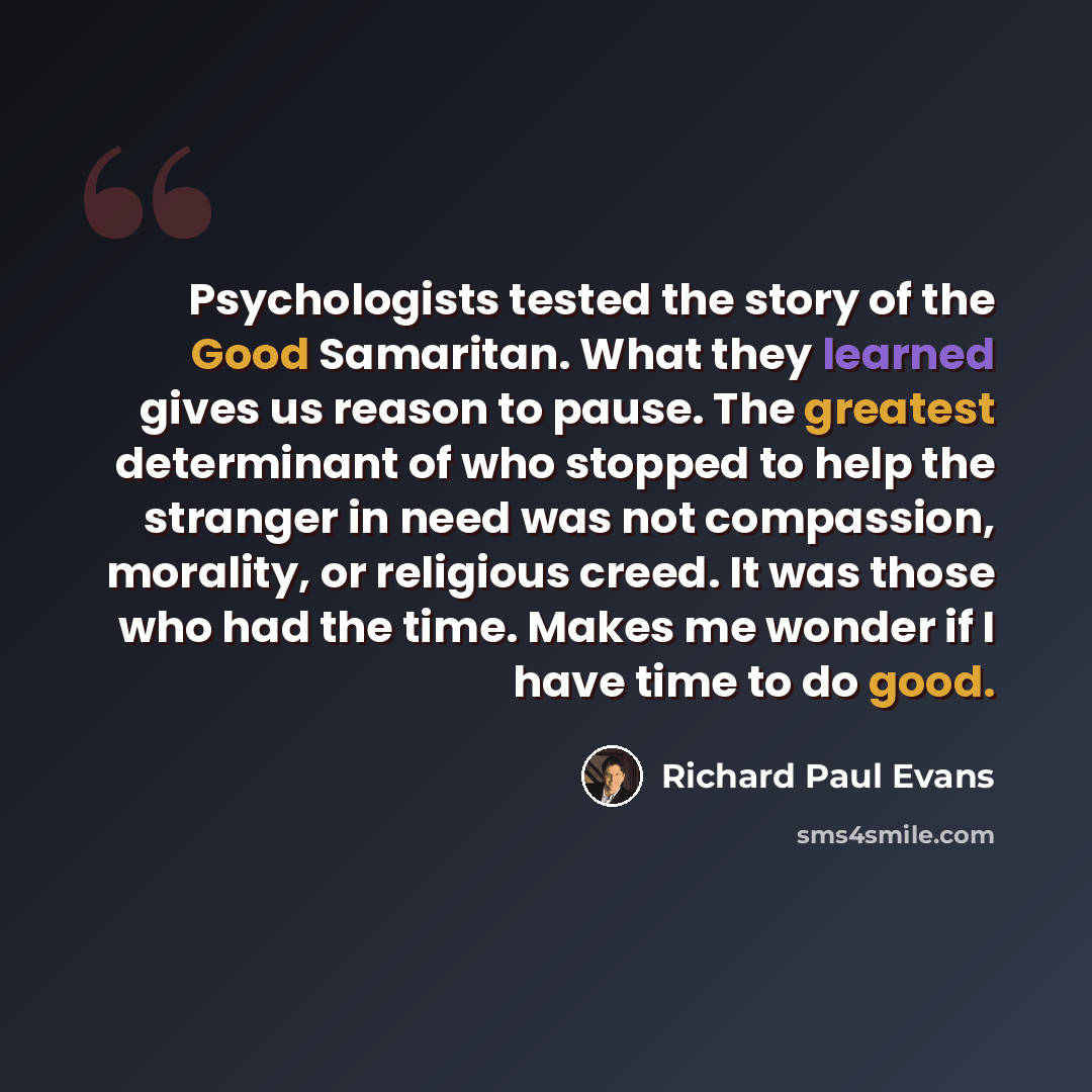 “Psychologists tested the story of the Good Samaritan. What they learned gives us reason to pause. The greatest determinant of who stopped to help the stranger in need was not compassion, morality, or religious creed. It was those who had the time. Makes me wonder if I have time to do good.” quote by Richard Paul Evans