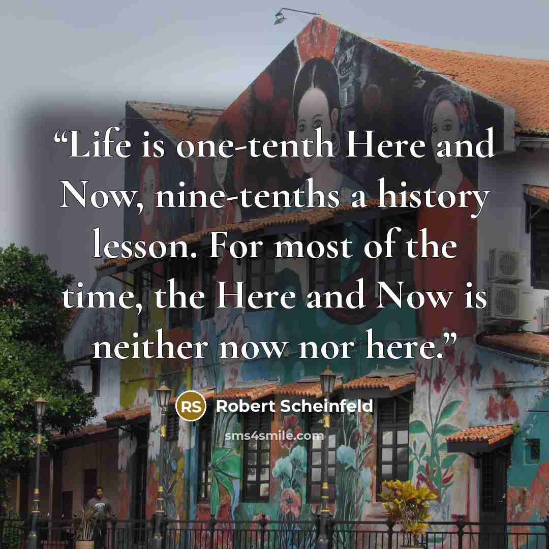 “Life is one-tenth Here and Now, nine-tenths a history lesson. For most of the time, the Here and Now is neither now nor here.” quote by Robert Scheinfeld