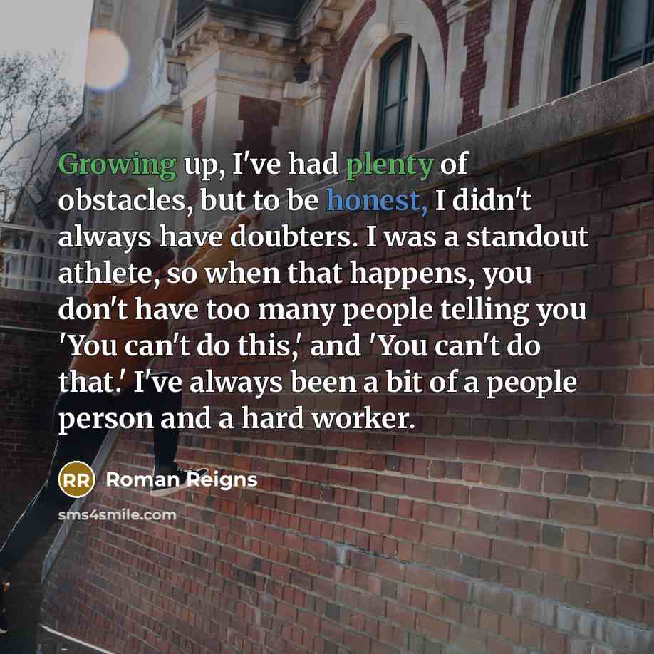“Growing up, I've had plenty of obstacles, but to be honest, I didn't always have doubters. I was a standout athlete, so when that happens, you don't have too many people telling you 'You can't do this,' and 'You can't do that.' I've always been a bit of a people person and a hard worker.” quote by Roman Reigns
