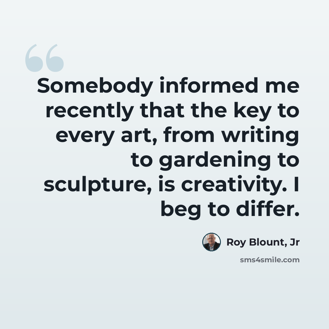 “Somebody informed me recently that the key to every art, from writing to gardening to sculpture, is creativity. I beg to differ.” quote by Roy Blount, Jr