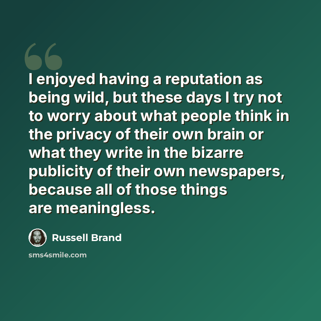 “I enjoyed having a reputation as being wild, but these days I try not to worry about what people think in the privacy of their own brain or what they write in the bizarre publicity of their own newspapers, because all of those things are meaningless.” quote by Russell Brand
