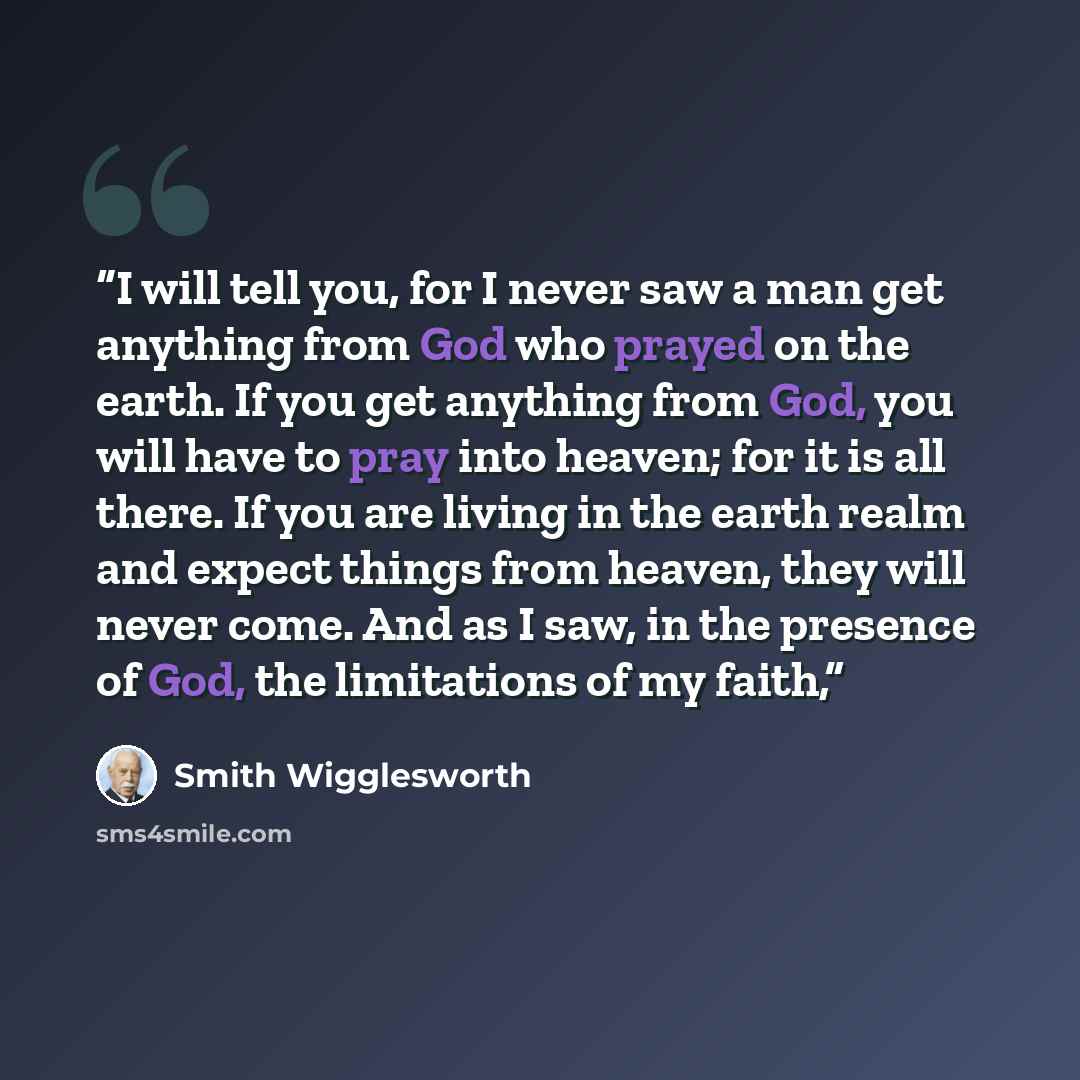 “I will tell you, for I never saw a man get anything from God who prayed on the earth. If you get anything from God, you will have to pray into heaven; for it is all there. If you are living in the earth realm and expect things from heaven, they will never come. And as I saw, in the presence of…” quote by Smith Wigglesworth