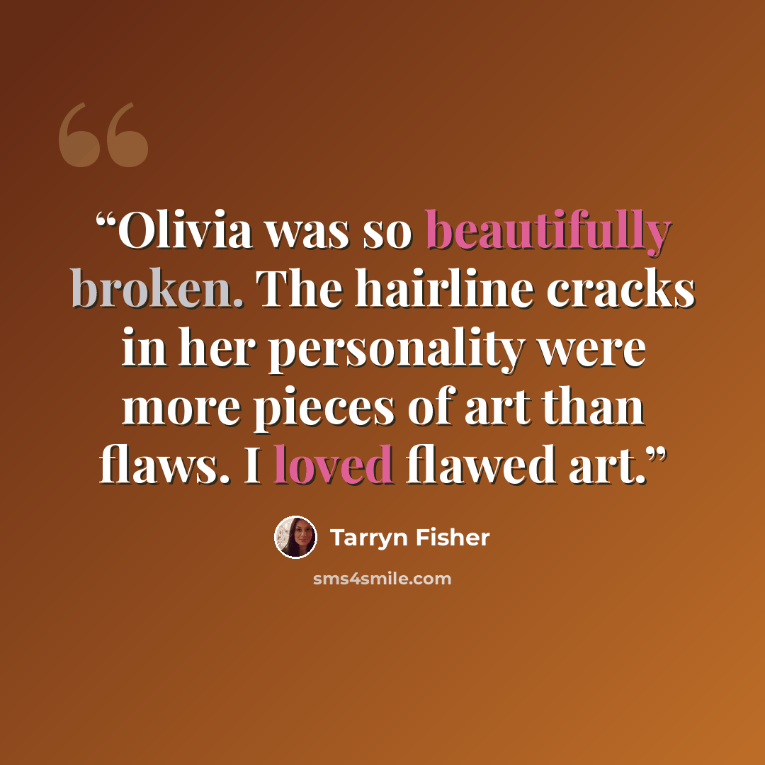 “Olivia was so beautifully broken. The hairline cracks in her personality were more pieces of art than flaws. I loved flawed art.” quote by Tarryn Fisher