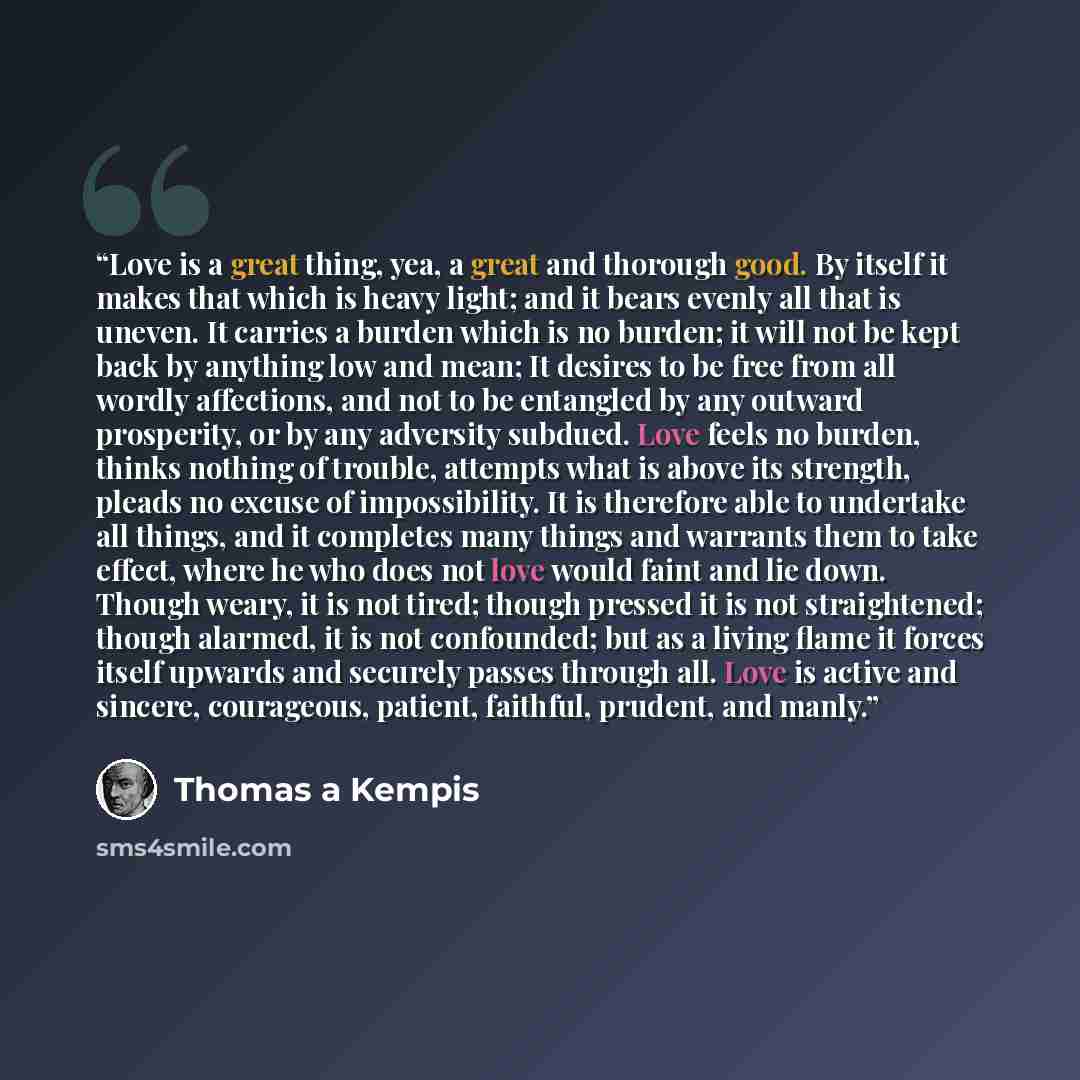 “Love is a great thing, yea, a great and thorough good. By itself it makes that which is heavy light; and it bears evenly all that is uneven. It carries a burden which is no burden; it will not be kept back by anything low and mean; It desires to be free from all wordly affections, and not to be…” quote by Thomas A Kempis