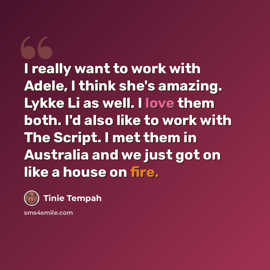 “I really want to work with Adele, I think she's amazing. Lykke Li as well. I love them both. I'd also like to work with The Script. I met them in Australia and we just got on like a house on fire.” quote by Tinie Tempah