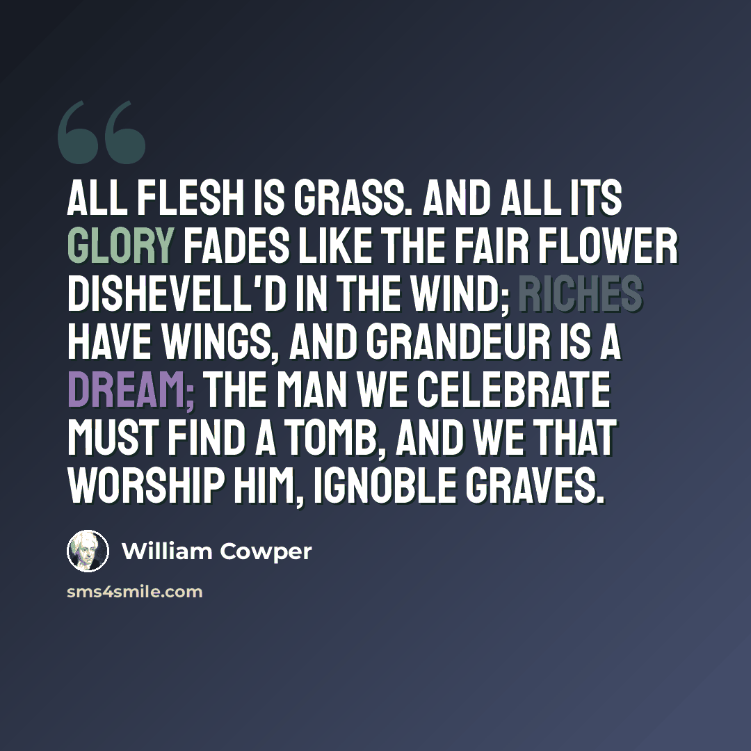 “All flesh is grass. and all its glory fades Like the fair flower dishevell'd in the wind; Riches have wings, and grandeur is a dream; The man we celebrate must find a tomb, And we that worship him, ignoble graves.” quote by William Cowper
