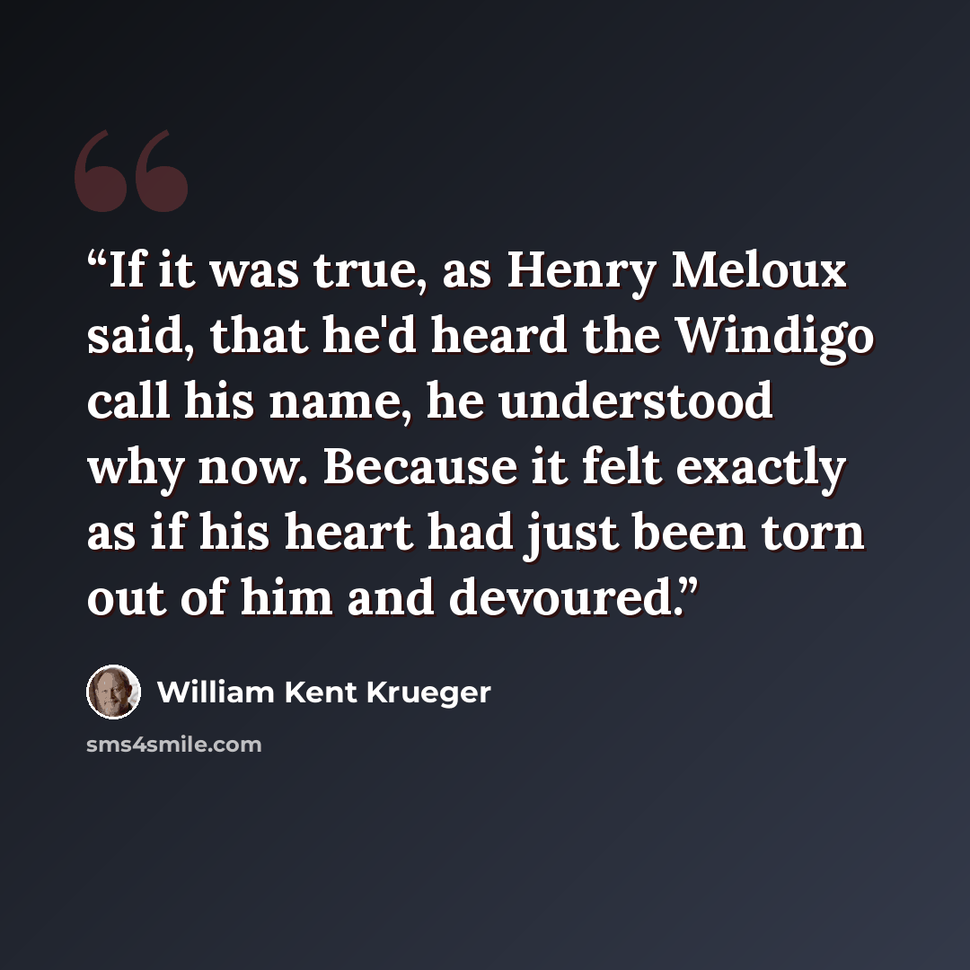 “If it was true, as Henry Meloux said, that he'd heard the Windigo call his name, he understood why now. Because it felt exactly as if his heart had just been torn out of him and devoured.” quote by William Kent Krueger
