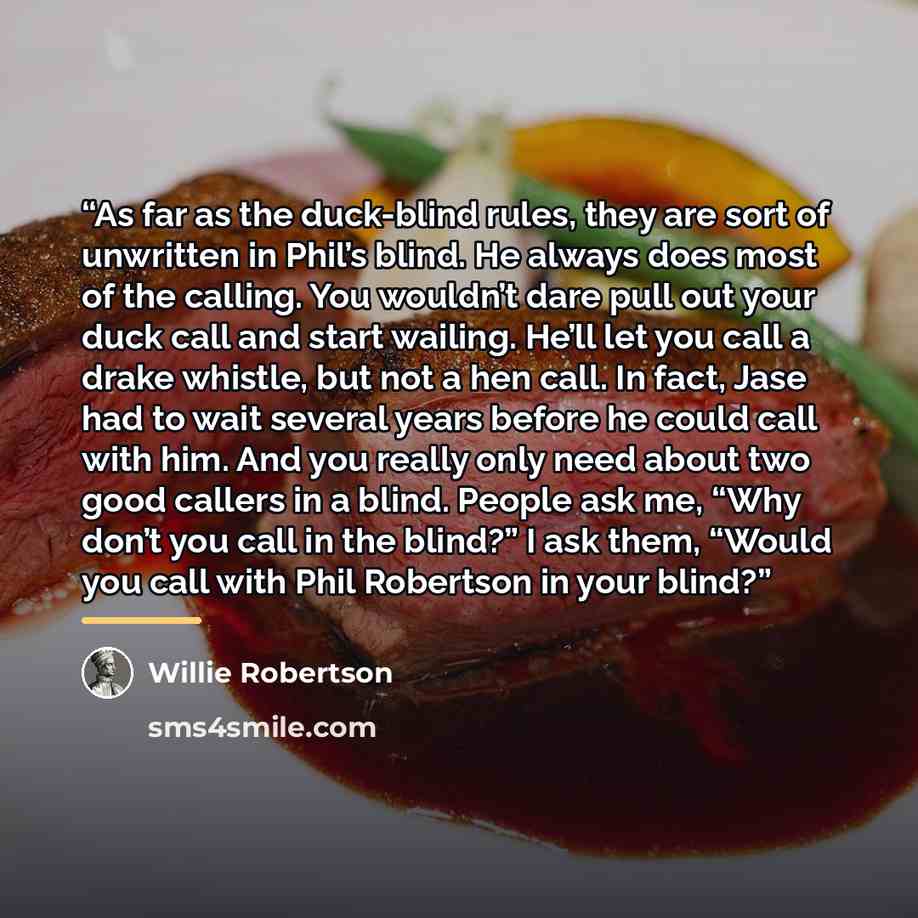 “As far as the duck-blind rules, they are sort of unwritten in Phil’s blind. He always does most of the calling. You wouldn’t dare pull out your duck call and start wailing. He’ll let you call a drake whistle, but not a hen call. In fact, Jase had to wait several years before he could call with…” quote by Willie Robertson