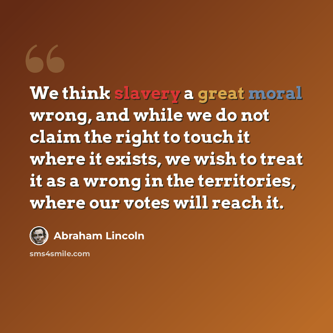 “We think slavery a great moral wrong, and while we do not claim the right to touch it where it exists, we wish to treat it as a wrong in the territories, where our votes will reach it.” quote by Abraham Lincoln