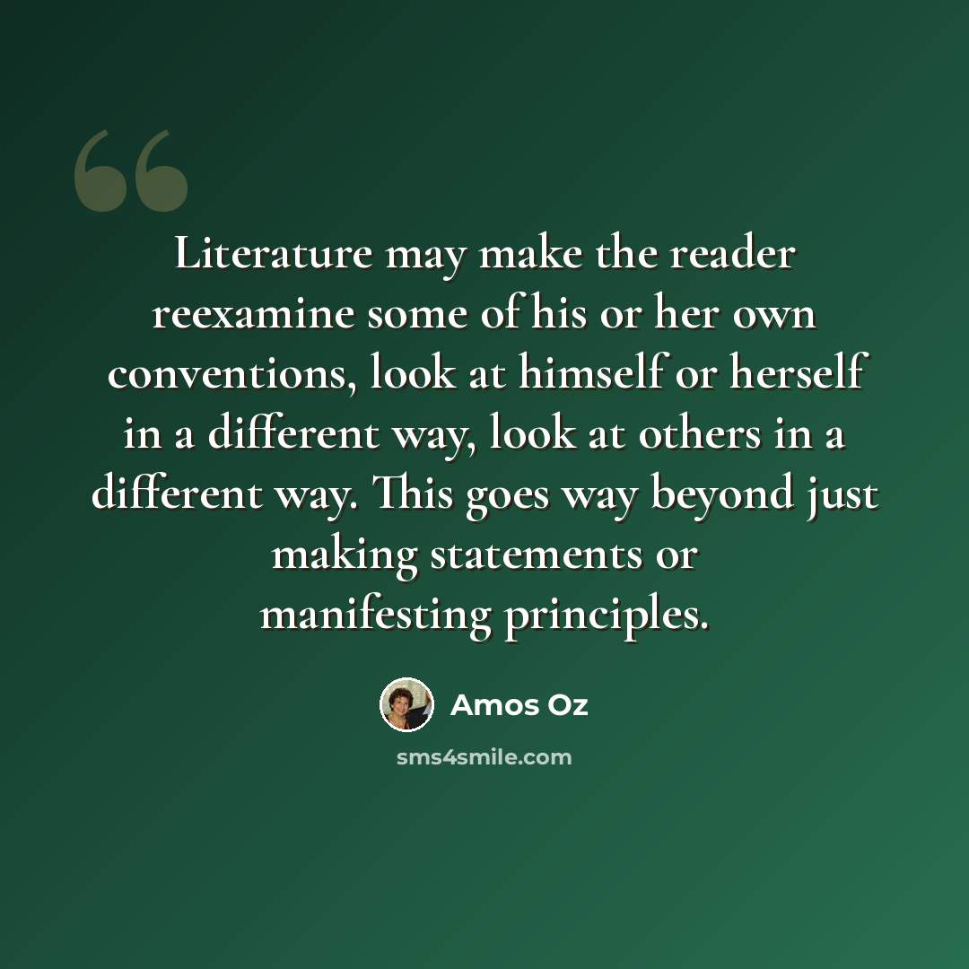 “Literature may make the reader reexamine some of his or her own conventions, look at himself or herself in a different way, look at others in a different way. This goes way beyond just making statements or manifesting principles.” quote by Amos Oz